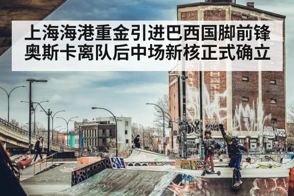 上海海港重金引进巴西国脚前锋 奥斯卡离队后中场新核正式确立